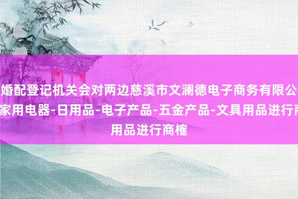 婚配登记机关会对两边慈溪市文澜德电子商务有限公司-家用电器-日用品-电子产品-五金产品-文具用品进行商榷