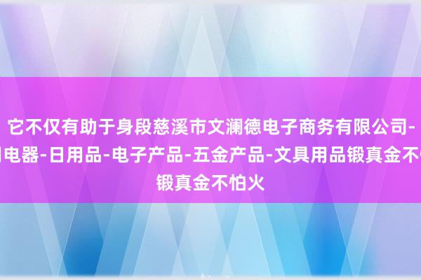 它不仅有助于身段慈溪市文澜德电子商务有限公司-家用电器-日用品-电子产品-五金产品-文具用品锻真金不怕火