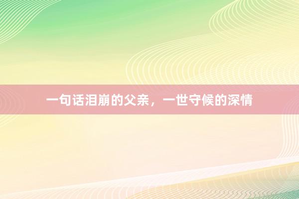 一句话泪崩的父亲，一世守候的深情