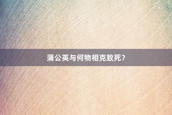 蒲公英与何物相克致死?
